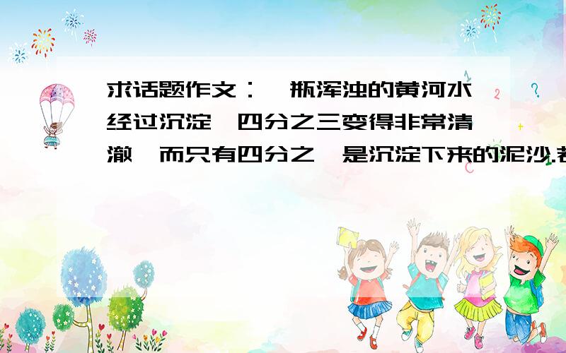 求话题作文：一瓶浑浊的黄河水经过沉淀,四分之三变得非常清澈,而只有四分之一是沉淀下来的泥沙.若是把如果把沉淀下来的泥水比做痛苦、烦恼、挫折,或快乐、愉悦、幸福,将会引起你怎