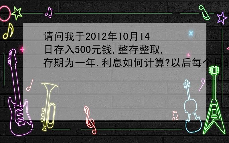 请问我于2012年10月14日存入500元钱,整存整取,存期为一年.利息如何计算?以后每个月的14日都将存入500元钱.