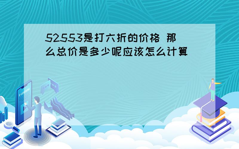 52553是打六折的价格 那么总价是多少呢应该怎么计算