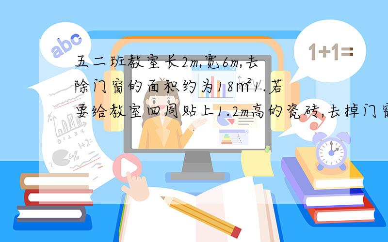 五二班教室长2m,宽6m,去除门窗的面积约为18㎡1.若要给教室四周贴上1.2m高的瓷砖,去掉门窗处约为2㎡外,需要贴瓷砖的面积是多少平方米?