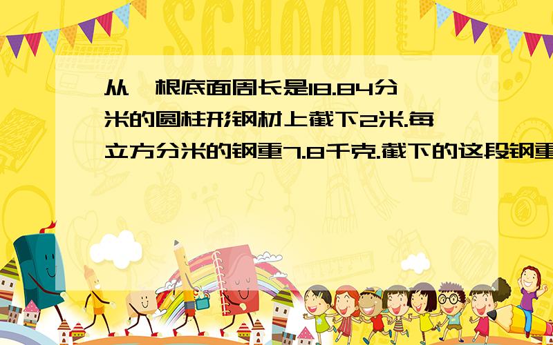 从一根底面周长是18.84分米的圆柱形钢材上截下2米.每立方分米的钢重7.8千克.截下的这段钢重多少千克?需要算式