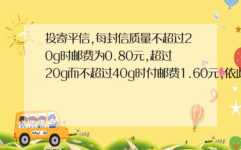 投寄平信,每封信质量不超过20g时邮费为0.80元,超过20g而不超过40g时付邮费1.60元,依此类推,每增加2...投寄平信,每封信质量不超过20g时邮费为0.80元,超过20g而不超过40g时付邮费1.60元,依此类推,每