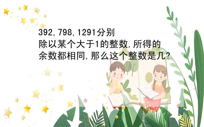 392,798,1291分别除以某个大于1的整数,所得的余数都相同,那么这个整数是几?