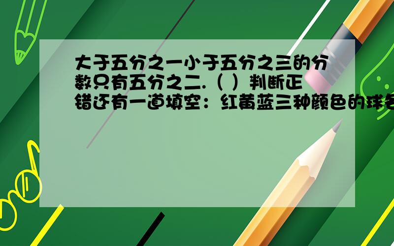 大于五分之一小于五分之三的分数只有五分之二.（ ）判断正错还有一道填空：红黄蓝三种颜色的球各8个放到一个袋子里,至少摸（ ）个球,可以保证有两个颜色相同的球.若任意摸一个球,摸