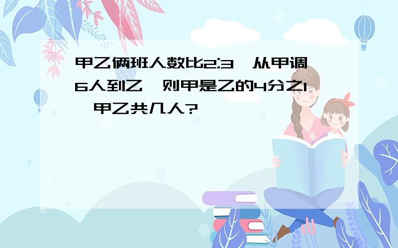 甲乙俩班人数比2:3,从甲调6人到乙,则甲是乙的4分之1,甲乙共几人?