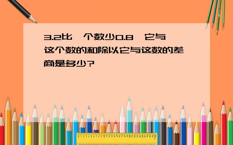 3.2比一个数少0.8,它与这个数的和除以它与这数的差,商是多少?