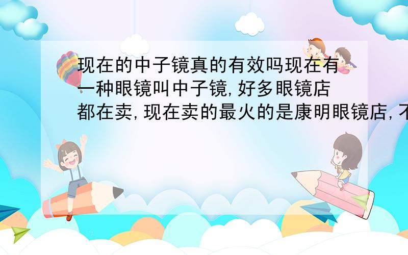 现在的中子镜真的有效吗现在有一种眼镜叫中子镜,好多眼镜店都在卖,现在卖的最火的是康明眼镜店,不过我劝大家谁都不要相信他是真的,我们初中校门口发了好多中子镜的宣传单,不过我肯