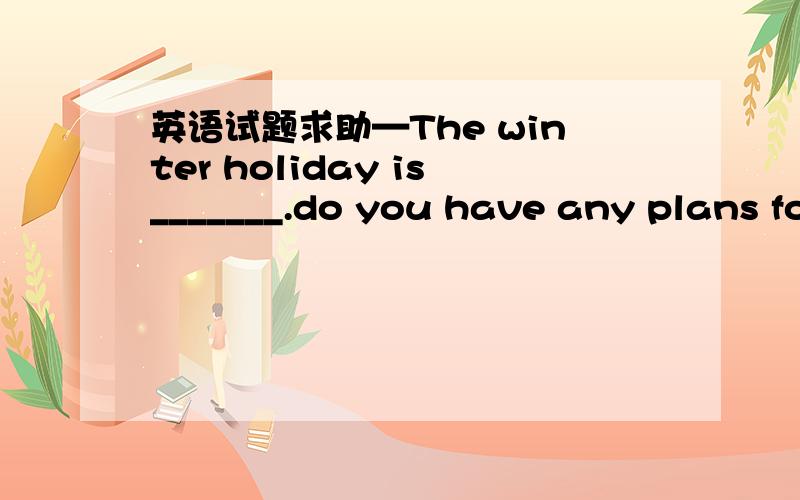 英语试题求助—The winter holiday is_______.do you have any plans for it?—Well,I’ll visit my aunt in America.A.on the corner B.in the corner C.at the corner D.around the corner