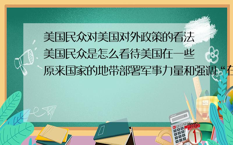 美国民众对美国对外政策的看法美国民众是怎么看待美国在一些原来国家的地带部署军事力量和强调“在某某地区保持统治地位”的言行的.又有没有认为美国的对外政策过于“霸权主义”的