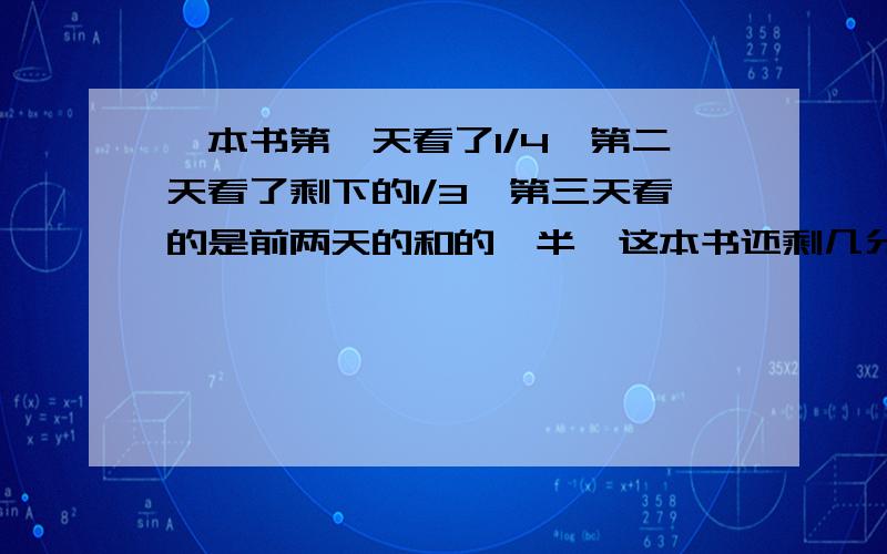 一本书第一天看了1/4,第二天看了剩下的1/3,第三天看的是前两天的和的一半,这本书还剩几分之几没看完,分数乘除法没学