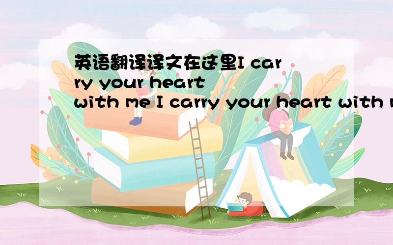 英语翻译译文在这里I carry your heart with me I carry your heart with me I carry it in my heart I am never without it anywhere I go you go,my dear; and whatever is done by only me is your doing,my darling I fear no fate for you are my fate,my