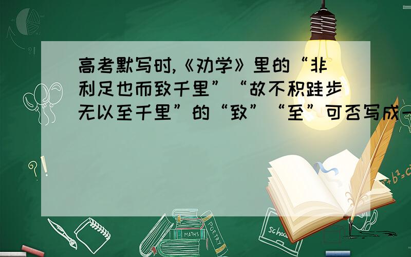 高考默写时,《劝学》里的“非利足也而致千里”“故不积跬步无以至千里”的“致”“至”可否写成一样的?