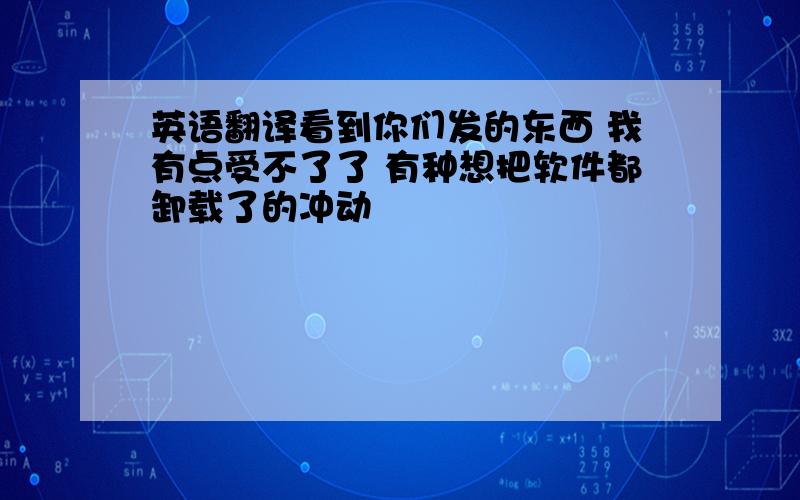 英语翻译看到你们发的东西 我有点受不了了 有种想把软件都卸载了的冲动