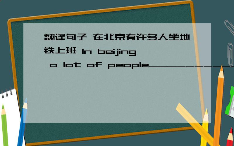 翻译句子 在北京有许多人坐地铁上班 In beijing a lot of people____________________________