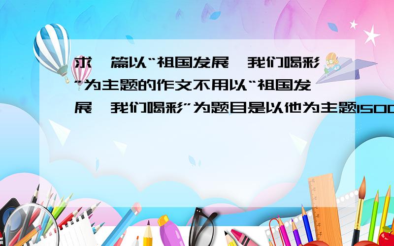 求一篇以“祖国发展,我们喝彩”为主题的作文不用以“祖国发展,我们喝彩”为题目是以他为主题1500字以内