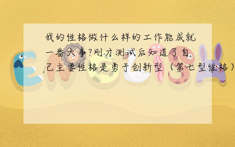 我的性格做什么样的工作能成就一番大事?刚才测试后知道了自己主要性格是勇于创新型（第七型性格）,另兼有古道热肠型性格（第二型性格）.现在从事汽车模具设计工作,但是现在的工资还