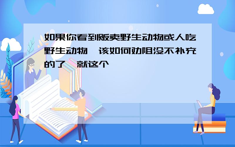 如果你看到贩卖野生动物或人吃野生动物,该如何劝阻没不补充的了,就这个