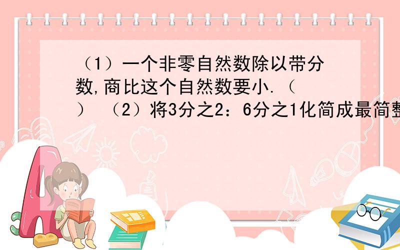 （1）一个非零自然数除以带分数,商比这个自然数要小.（ ） （2）将3分之2：6分之1化简成最简整数比是4（3）有一堆煤,如果每天烧10分之1吨,这堆煤一定可烧10天.（ ）（4）苹果比橘子多5分