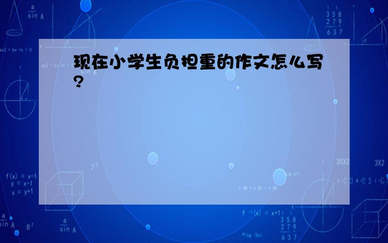 现在小学生负担重的作文怎么写?