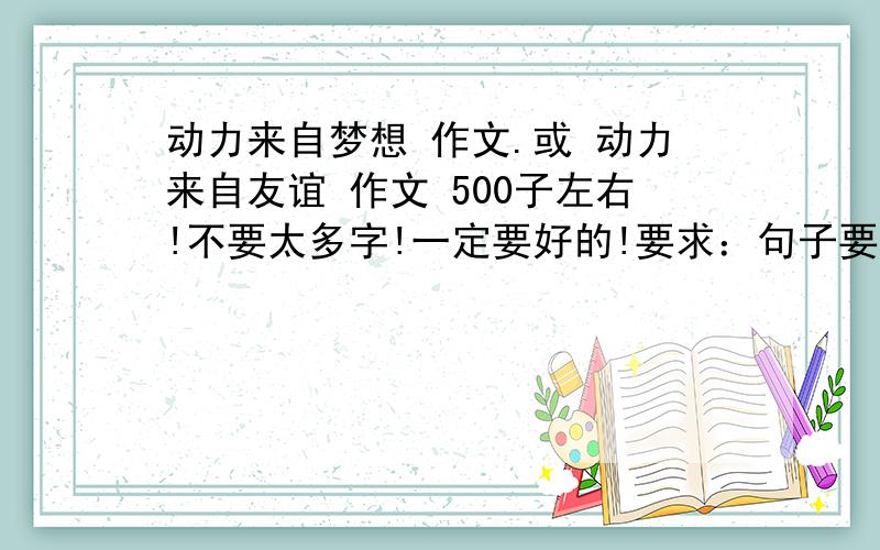 动力来自梦想 作文.或 动力来自友谊 作文 500子左右!不要太多字!一定要好的!要求：句子要深刻!不要跟普通的作文一样!结构要特殊哦 要真实情感!