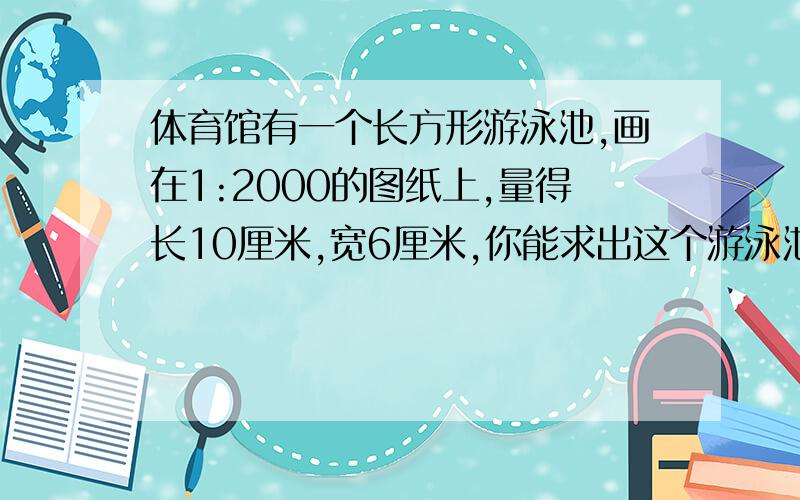 体育馆有一个长方形游泳池,画在1:2000的图纸上,量得长10厘米,宽6厘米,你能求出这个游泳池的实际面积吗?