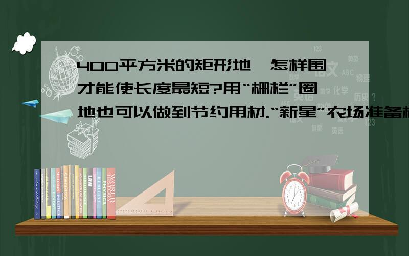 400平方米的矩形地,怎样围才能使长度最短?用“栅栏”圈地也可以做到节约用材.“新星”农场准备栅栏圈一块地,用来培育小麦优良品种.为了圈一块400平方米的举行地,应怎样围才能使“栅栏