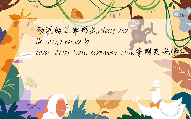 动词的三单形式play walk stop resd have start talk answer ask等明天老师讲了再说.