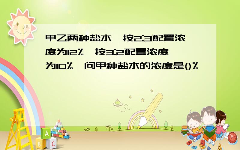 甲乙两种盐水,按2:3配置浓度为12%,按3:2配置浓度为10%,问甲种盐水的浓度是()%