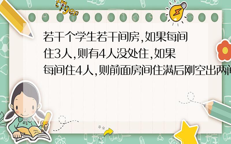 若干个学生若干间房,如果每间住3人,则有4人没处住,如果每间住4人,则前面房间住满后刚空出两间房.问有多少间房?多少个学生?