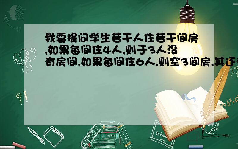 我要提问学生若干人住若干间房,如果每间住4人,则于3人没有房间,如果每间住6人,则空3间房,其还有一间房不足6人,问共有多少间房?多少名学生?