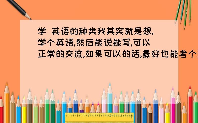 学 英语的种类我其实就是想,学个英语,然后能说能写,可以正常的交流,如果可以的话,最好也能考个证.在我心里排次序,1：口语（能正常沟通）.2：考证（上班有用）3：能说能写.像这样的应该