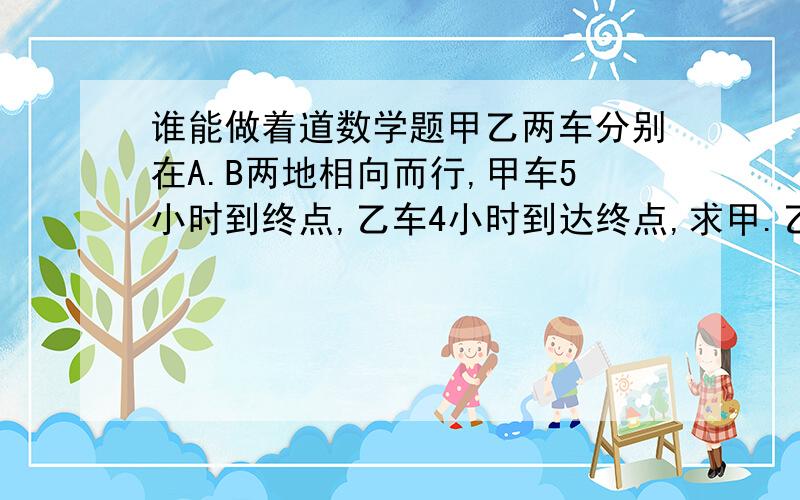 谁能做着道数学题甲乙两车分别在A.B两地相向而行,甲车5小时到终点,乙车4小时到达终点,求甲.乙两车的速度比.