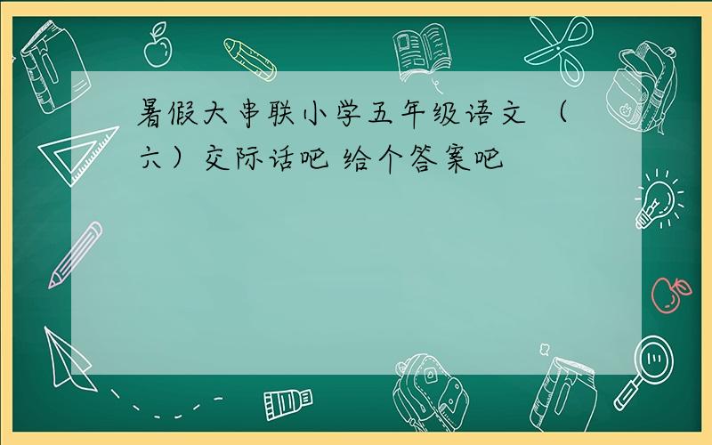 暑假大串联小学五年级语文 （六）交际话吧 给个答案吧