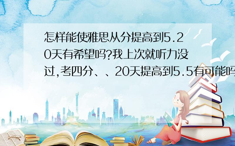 怎样能使雅思从分提高到5.20天有希望吗?我上次就听力没过,考四分、、20天提高到5.5有可能吗?