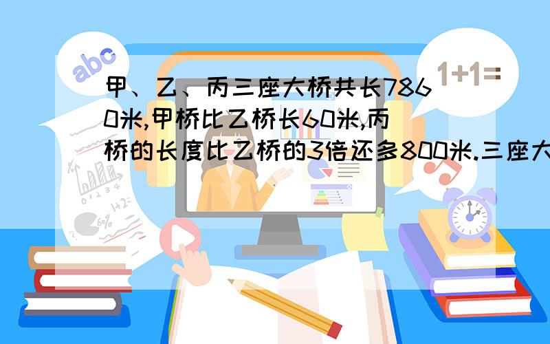 甲、乙、丙三座大桥共长7860米,甲桥比乙桥长60米,丙桥的长度比乙桥的3倍还多800米.三座大桥各长多少米用方程做,要算出三座桥各长多少米,全用X来做,可以设3X,我只知道甲、乙怎么设