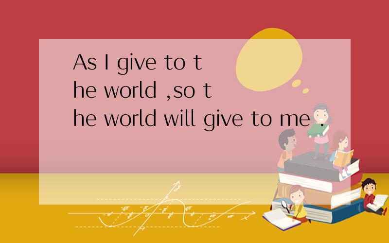 As I give to the world ,so the world will give to me .