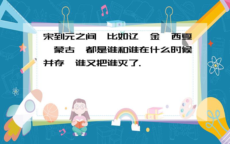 宋到元之间,比如辽,金,西夏,蒙古,都是谁和谁在什么时候并存,谁又把谁灭了.