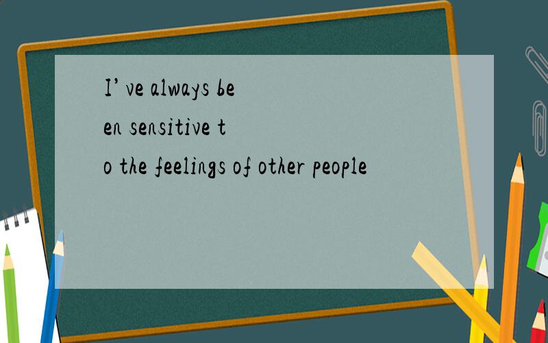 I’ve always been sensitive to the feelings of other people