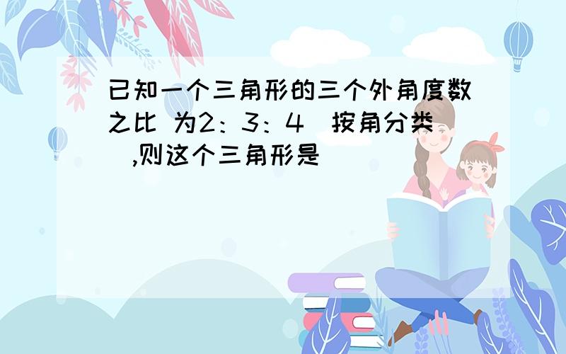 已知一个三角形的三个外角度数之比 为2：3：4(按角分类),则这个三角形是