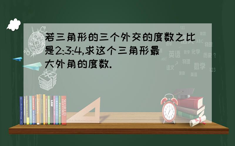 若三角形的三个外交的度数之比是2:3:4,求这个三角形最大外角的度数.