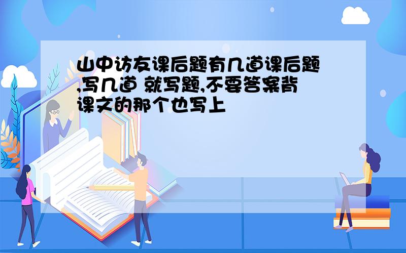 山中访友课后题有几道课后题 ,写几道 就写题,不要答案背课文的那个也写上