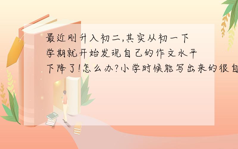 最近刚升入初二,其实从初一下学期就开始发现自己的作文水平下降了!怎么办?小学时候能写出来的很自然很流畅的文字写不出来了,比喻也很难想出来,看到一个作文题目,总觉得什么也写不出