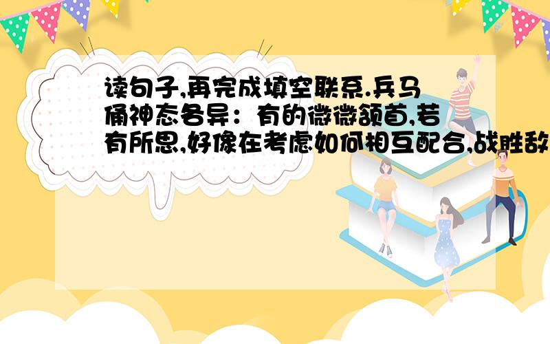 读句子,再完成填空联系.兵马俑神态各异：有的微微颔首,若有所思,好像在考虑如何相互配合,战胜敌人；有的眼如铜铃,神态庄重,好像在暗下决心,誓为秦国统一天下作殊死拼搏；有的紧握双