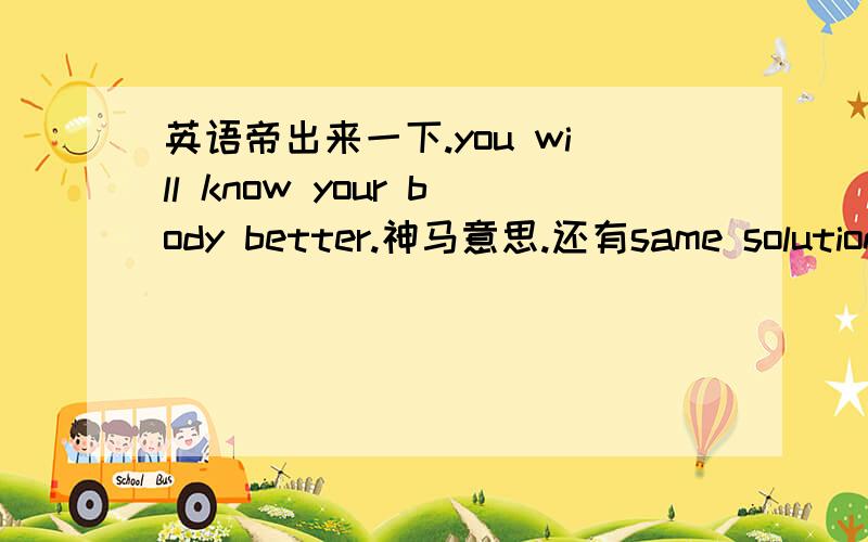 英语帝出来一下.you will know your body better.神马意思.还有same solution.- can you tell me what are you talking about?