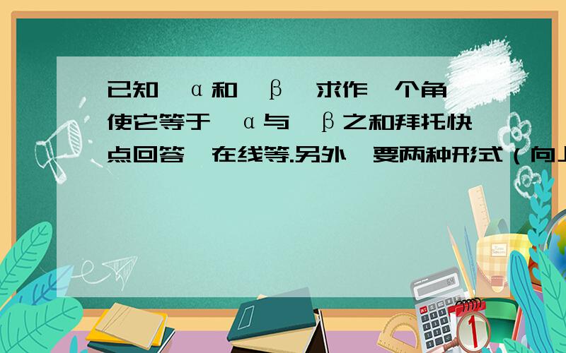 已知∠α和∠β,求作一个角,使它等于∠α与∠β之和拜托快点回答,在线等.另外,要两种形式（向上and向下）