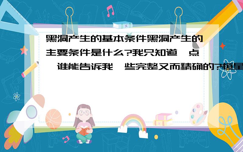 黑洞产生的基本条件黑洞产生的主要条件是什么?我只知道一点,谁能告诉我一些完整又而精确的?恒星条件是太阳的质量的几十倍?体积是太阳的几倍?爆炸后又要使太阳的质量的几倍才能产生