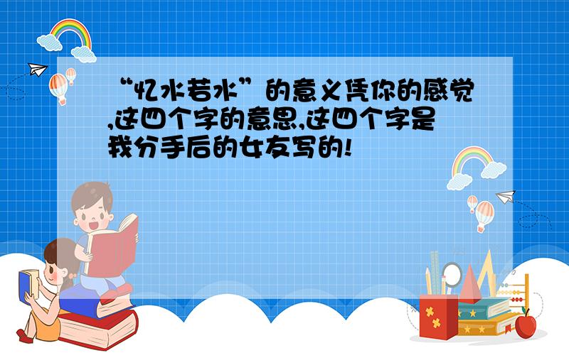 “忆水若水”的意义凭你的感觉,这四个字的意思,这四个字是我分手后的女友写的!