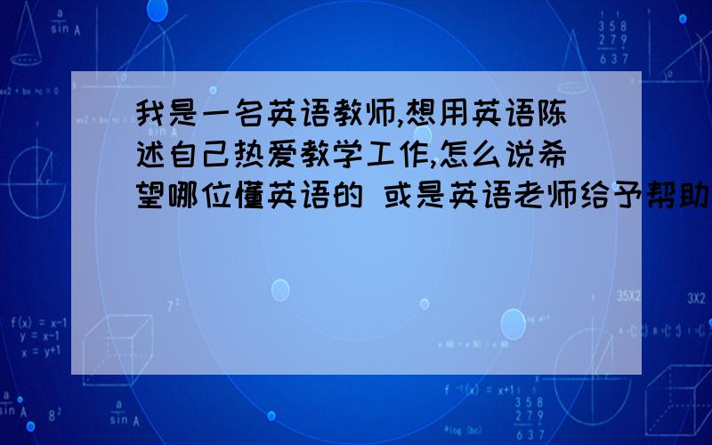 我是一名英语教师,想用英语陈述自己热爱教学工作,怎么说希望哪位懂英语的 或是英语老师给予帮助