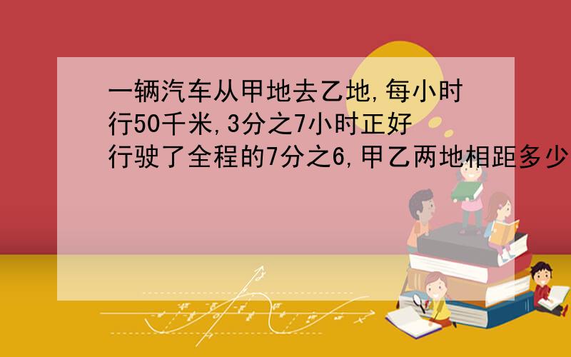 一辆汽车从甲地去乙地,每小时行50千米,3分之7小时正好行驶了全程的7分之6,甲乙两地相距多少千米?