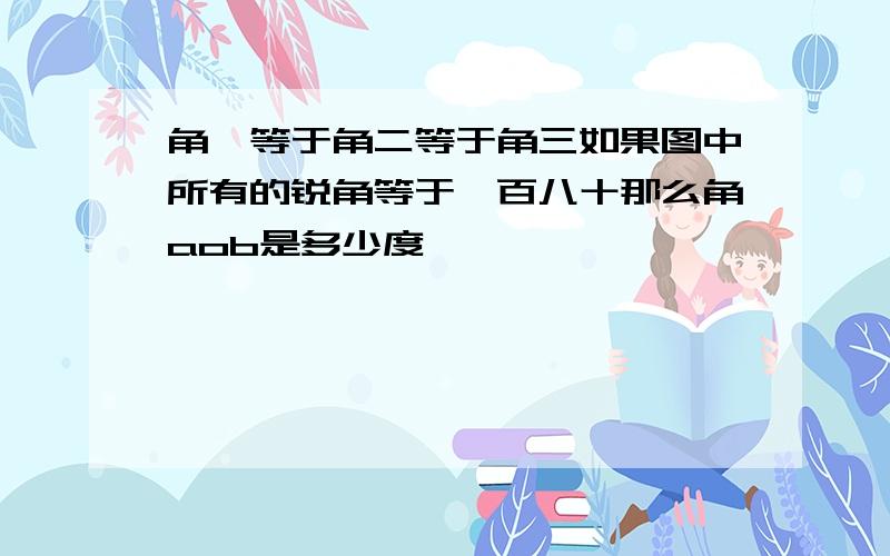 角一等于角二等于角三如果图中所有的锐角等于一百八十那么角aob是多少度